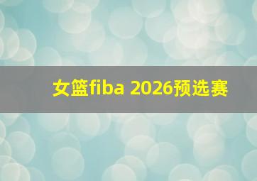 女篮fiba 2026预选赛